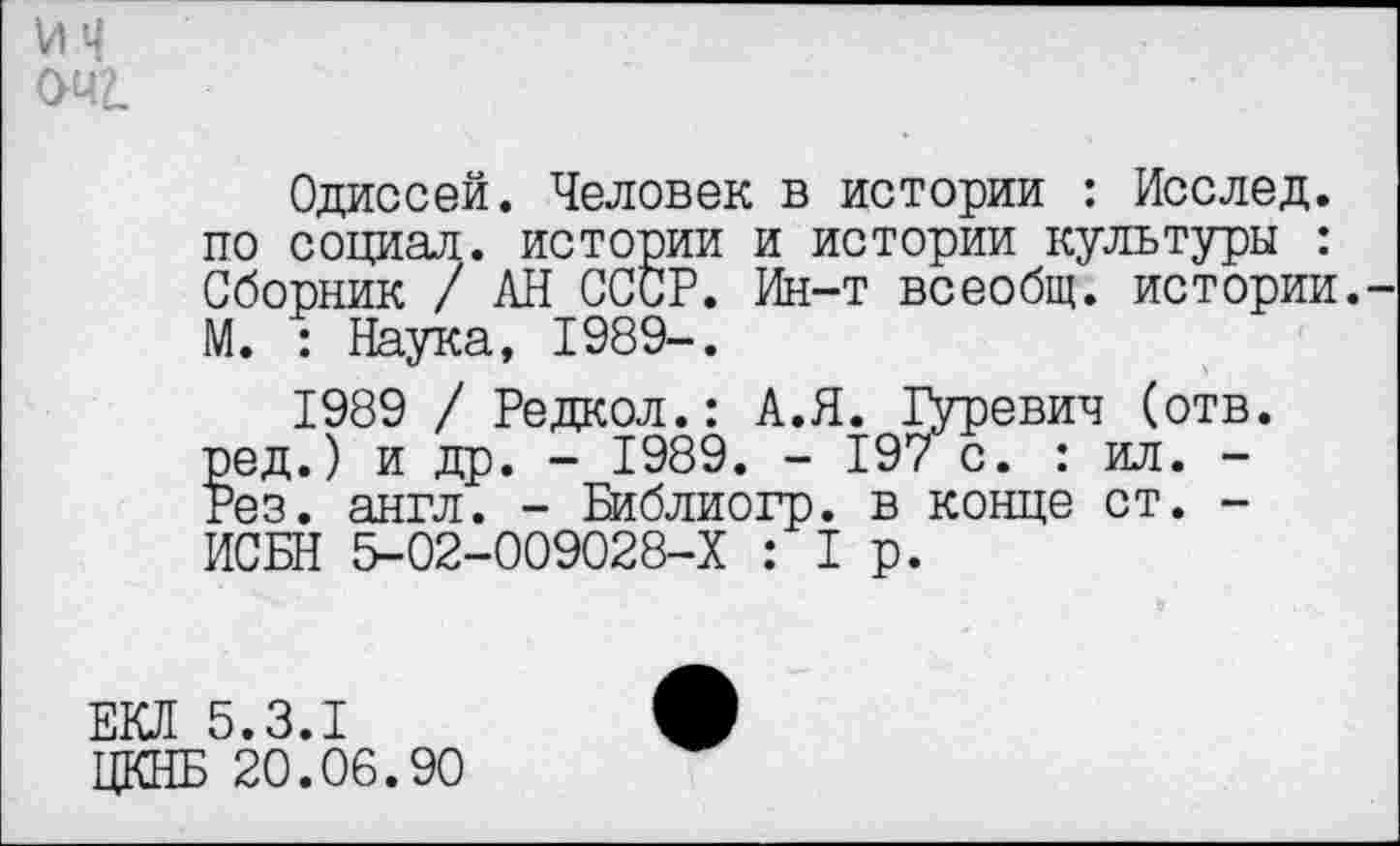 ﻿viq
оча
Одиссей. Человек в истории : Исслед. по социал, истории и истории культуры : Сборник / АН СССР. Ин-т всеобщ, истории. М. : Наука, 1989-.
1989 / Редкол.: А.Я. Дуревич (отв. эед.) и др. - 1989. - 197 с. : ил. -'эез. англ. - Библиогр. в конце ст. -ИСБН 5-02-009028-Х :1р.
ЕКЛ 5.3.1
ЦКНБ 20.06.90